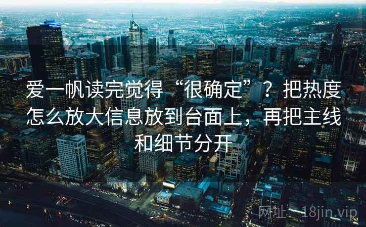 爱一帆读完觉得“很确定”？把热度怎么放大信息放到台面上，再把主线和细节分开