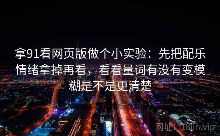 拿91看网页版做个小实验：先把配乐情绪拿掉再看，看看量词有没有变模糊是不是更清楚