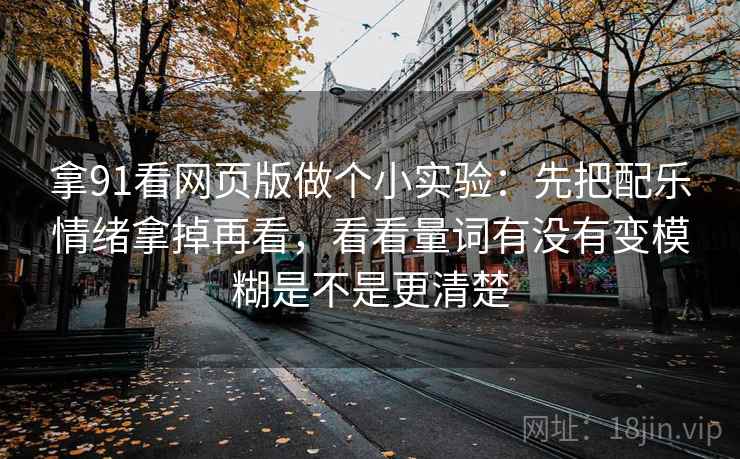 拿91看网页版做个小实验：先把配乐情绪拿掉再看，看看量词有没有变模糊是不是更清楚