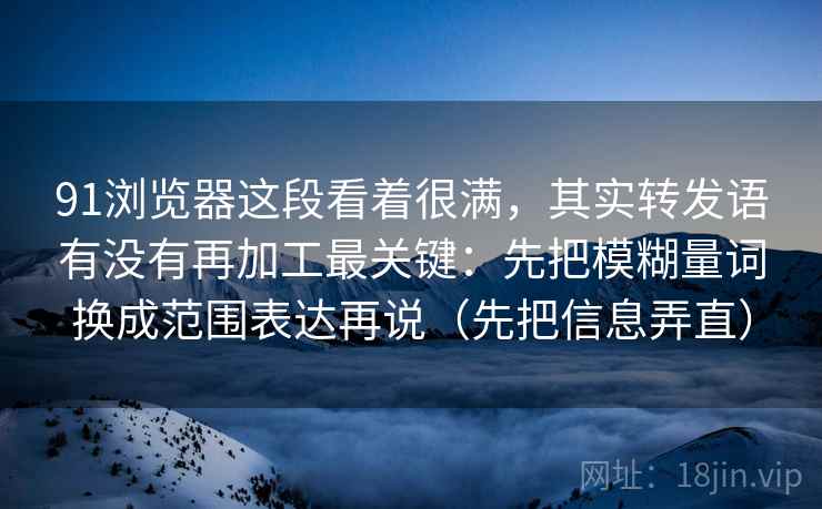 91浏览器这段看着很满，其实转发语有没有再加工最关键：先把模糊量词换成范围表达再说（先把信息弄直）