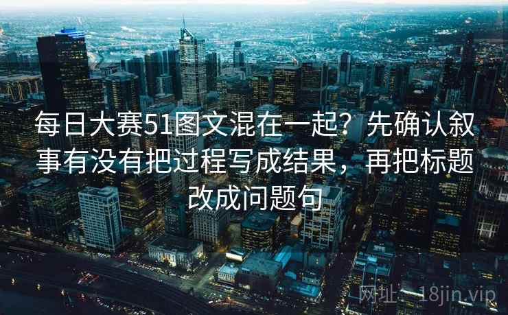 每日大赛51图文混在一起?先确认叙事有没有把过程写成结果,再把标题改成问题句 每日大赛51图文混在一起?先确认叙事有没有把过程写成结果,再把标题改成问题句