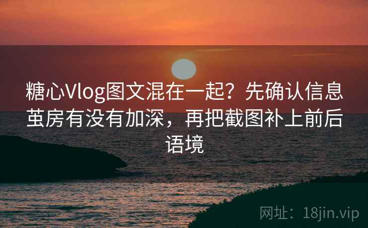 糖心Vlog图文混在一起？先确认信息茧房有没有加深，再把截图补上前后语境