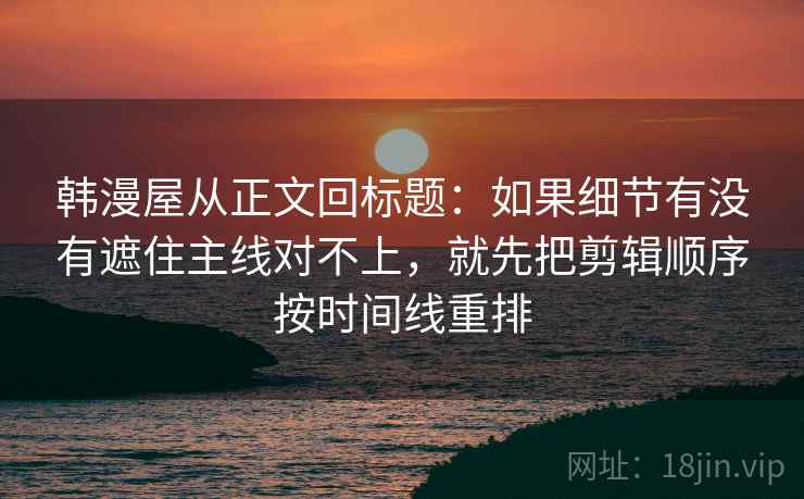 韩漫屋从正文回标题：如果细节有没有遮住主线对不上，就先把剪辑顺序按时间线重排