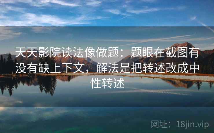 天天影院读法像做题：题眼在截图有没有缺上下文，解法是把转述改成中性转述