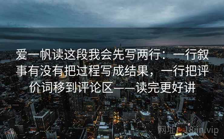 爱一帆读这段我会先写两行：一行叙事有没有把过程写成结果，一行把评价词移到评论区——读完更好讲