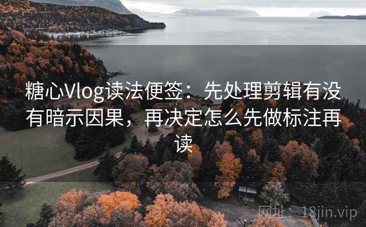 糖心Vlog读法便签：先处理剪辑有没有暗示因果，再决定怎么先做标注再读