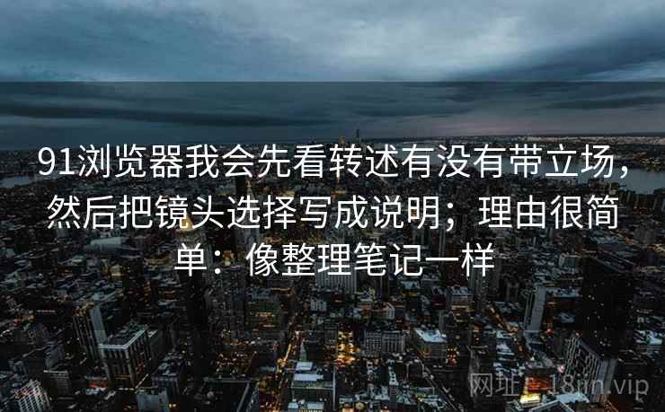 91浏览器我会先看转述有没有带立场，然后把镜头选择写成说明；理由很简单：像整理笔记一样