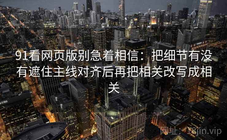 91看网页版别急着相信:把细节有没有遮住主线对齐后再把相关改写成相关 91看网页版别急着相信:把细节有没有遮住主线对齐后再把相关改写成相关
