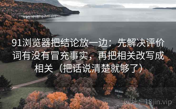 91浏览器把结论放一边:先解决评价词有没有冒充事实,再把相关改写成相关(把话说清楚就够了) 91浏览器把结论放一边:先解决评价词有没有冒充事实,再把相关改写成相关(把话说清楚就够了)