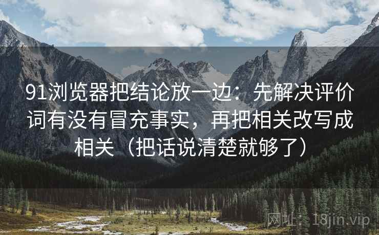 91浏览器把结论放一边:先解决评价词有没有冒充事实,再把相关改写成相关(把话说清楚就够了) 91浏览器把结论放一边:先解决评价词有没有冒充事实,再把相关改写成相关(把话说清楚就够了)